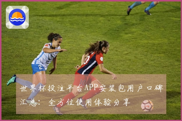 世界杯投注平台APP安装包用户口碑汇总：全方位使用体验分享