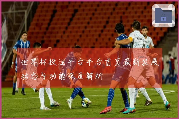 世界杯投注平台平台首页最新发展动态与功能深度解析