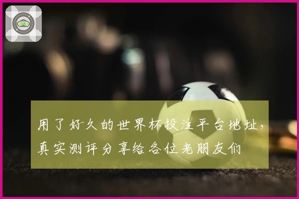 用了好久的世界杯投注平台地址,真实测评分享给各位老朋友们