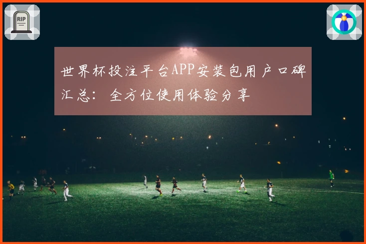 世界杯投注平台APP安装包用户口碑汇总：全方位使用体验分享
