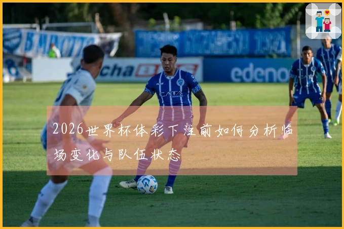 2026世界杯体彩下注前如何分析临场变化与队伍状态