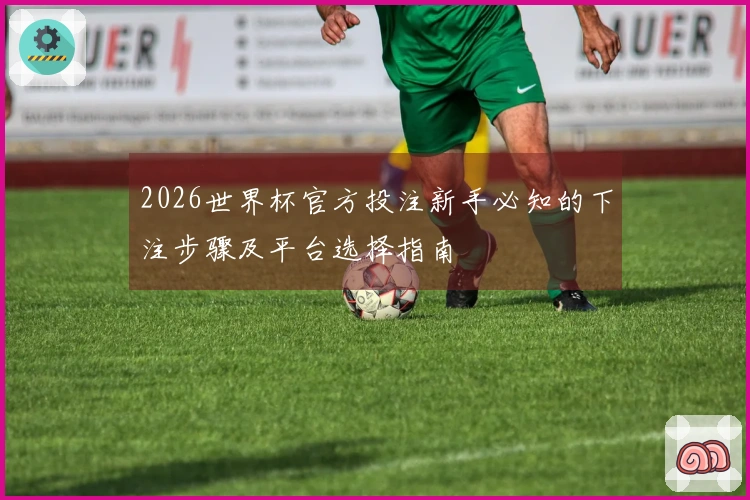 2026世界杯官方投注新手必知的下注步骤及平台选择指南